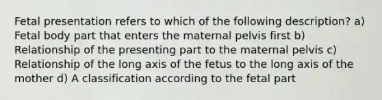 Fetal presentation refers to which of the following description? a) Fetal body part that enters the maternal pelvis first b) Relationship of the presenting part to the maternal pelvis c) Relationship of the long axis of the fetus to the long axis of the mother d) A classification according to the fetal part