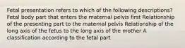 Fetal presentation refers to which of the following descriptions? Fetal body part that enters the maternal pelvis first Relationship of the presenting part to the maternal pelvis Relationship of the long axis of the fetus to the long axis of the mother A classification according to the fetal part