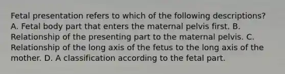 Fetal presentation refers to which of the following descriptions? A. Fetal body part that enters the maternal pelvis first. B. Relationship of the presenting part to the maternal pelvis. C. Relationship of the long axis of the fetus to the long axis of the mother. D. A classification according to the fetal part.