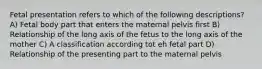 Fetal presentation refers to which of the following descriptions? A) Fetal body part that enters the maternal pelvis first B) Relationship of the long axis of the fetus to the long axis of the mother C) A classification according tot eh fetal part D) Relationship of the presenting part to the maternal pelvis