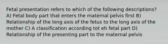 Fetal presentation refers to which of the following descriptions? A) Fetal body part that enters the maternal pelvis first B) Relationship of the long axis of the fetus to the long axis of the mother C) A classification according tot eh fetal part D) Relationship of the presenting part to the maternal pelvis