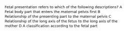 Fetal presentation refers to which of the following descriptions? A Fetal body part that enters the maternal pelvis first B Relationship of the presenting part to the maternal pelvis C Relationship of the long axis of the fetus to the long axis of the mother D A classification according to the fetal part