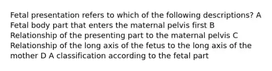 Fetal presentation refers to which of the following descriptions? A Fetal body part that enters the maternal pelvis first B Relationship of the presenting part to the maternal pelvis C Relationship of the long axis of the fetus to the long axis of the mother D A classification according to the fetal part