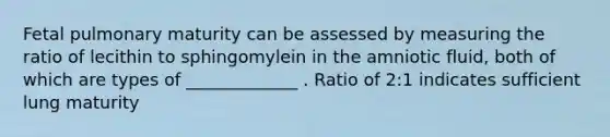 Fetal pulmonary maturity can be assessed by measuring the ratio of lecithin to sphingomylein in the amniotic fluid, both of which are types of _____________ . Ratio of 2:1 indicates sufficient lung maturity