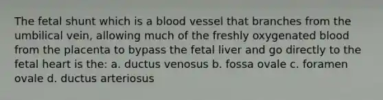 The fetal shunt which is a blood vessel that branches from the umbilical vein, allowing much of the freshly oxygenated blood from the placenta to bypass the fetal liver and go directly to the fetal heart is the: a. ductus venosus b. fossa ovale c. foramen ovale d. ductus arteriosus