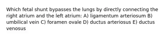 Which fetal shunt bypasses the lungs by directly connecting the right atrium and the left atrium: A) ligamentum arteriosum B) umbilical vein C) foramen ovale D) ductus arteriosus E) ductus venosus