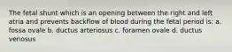 The fetal shunt which is an opening between the right and left atria and prevents backflow of blood during the fetal period is: a. fossa ovale b. ductus arteriosus c. foramen ovale d. ductus venosus