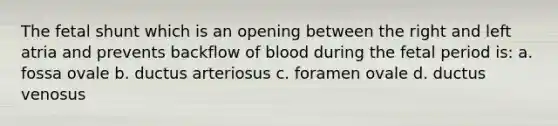 The fetal shunt which is an opening between the right and left atria and prevents backflow of blood during the fetal period is: a. fossa ovale b. ductus arteriosus c. foramen ovale d. ductus venosus