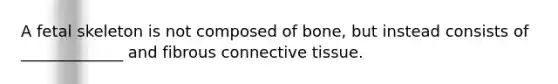 A fetal skeleton is not composed of bone, but instead consists of _____________ and fibrous <a href='https://www.questionai.com/knowledge/kYDr0DHyc8-connective-tissue' class='anchor-knowledge'>connective tissue</a>.
