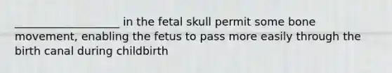 ___________________ in the fetal skull permit some bone movement, enabling the fetus to pass more easily through the birth canal during childbirth