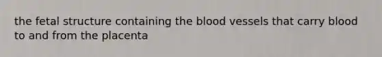 the fetal structure containing the blood vessels that carry blood to and from the placenta