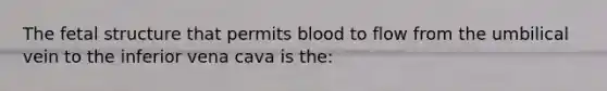 The fetal structure that permits blood to flow from the umbilical vein to the inferior vena cava is the: