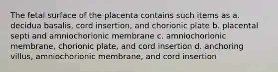 The fetal surface of the placenta contains such items as a. decidua basalis, cord insertion, and chorionic plate b. placental septi and amniochorionic membrane c. amniochorionic membrane, chorionic plate, and cord insertion d. anchoring villus, amniochorionic membrane, and cord insertion