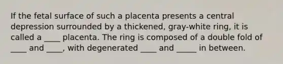 If the fetal surface of such a placenta presents a central depression surrounded by a thickened, gray-white ring, it is called a ____ placenta. The ring is composed of a double fold of ____ and ____, with degenerated ____ and _____ in between.