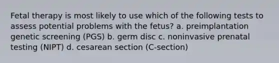 Fetal therapy is most likely to use which of the following tests to assess potential problems with the fetus? a. preimplantation genetic screening (PGS) b. germ disc c. noninvasive prenatal testing (NIPT) d. cesarean section (C-section)