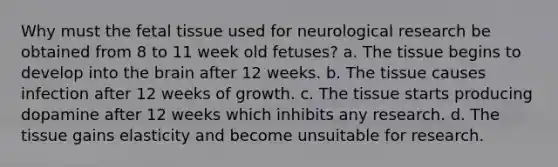 Why must the fetal tissue used for neurological research be obtained from 8 to 11 week old fetuses? a. The tissue begins to develop into <a href='https://www.questionai.com/knowledge/kLMtJeqKp6-the-brain' class='anchor-knowledge'>the brain</a> after 12 weeks. b. The tissue causes infection after 12 weeks of growth. c. The tissue starts producing dopamine after 12 weeks which inhibits any research. d. The tissue gains elasticity and become unsuitable for research.