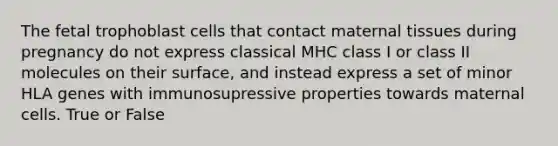 The fetal trophoblast cells that contact maternal tissues during pregnancy do not express classical MHC class I or class II molecules on their surface, and instead express a set of minor HLA genes with immunosupressive properties towards maternal cells. True or False