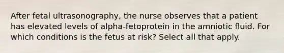 After fetal ultrasonography, the nurse observes that a patient has elevated levels of alpha-fetoprotein in the amniotic fluid. For which conditions is the fetus at risk? Select all that apply.