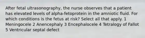 After fetal ultrasonography, the nurse observes that a patient has elevated levels of alpha-fetoprotein in the amniotic fluid. For which conditions is the fetus at risk? Select all that apply. 1 Meningocele 2 Anencephaly 3 Encephalocele 4 Tetralogy of Fallot 5 Ventricular septal defect