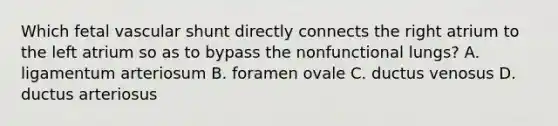 Which fetal vascular shunt directly connects the right atrium to the left atrium so as to bypass the nonfunctional lungs? A. ligamentum arteriosum B. foramen ovale C. ductus venosus D. ductus arteriosus