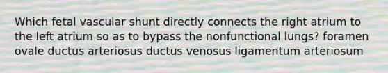 Which fetal vascular shunt directly connects the right atrium to the left atrium so as to bypass the nonfunctional lungs? foramen ovale ductus arteriosus ductus venosus ligamentum arteriosum