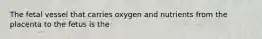 The fetal vessel that carries oxygen and nutrients from the placenta to the fetus is the