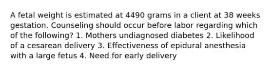 A fetal weight is estimated at 4490 grams in a client at 38 weeks gestation. Counseling should occur before labor regarding which of the following? 1. Mothers undiagnosed diabetes 2. Likelihood of a cesarean delivery 3. Effectiveness of epidural anesthesia with a large fetus 4. Need for early delivery