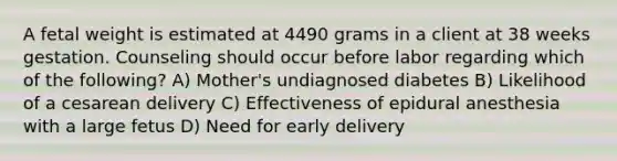 A fetal weight is estimated at 4490 grams in a client at 38 weeks gestation. Counseling should occur before labor regarding which of the following? A) Mother's undiagnosed diabetes B) Likelihood of a cesarean delivery C) Effectiveness of epidural anesthesia with a large fetus D) Need for early delivery