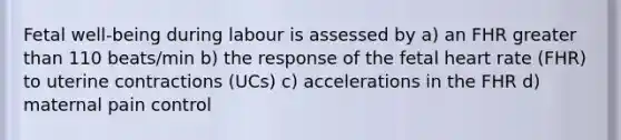 Fetal well-being during labour is assessed by a) an FHR greater than 110 beats/min b) the response of the fetal heart rate (FHR) to uterine contractions (UCs) c) accelerations in the FHR d) maternal pain control