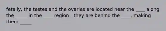 fetally, the testes and the ovaries are located near the ____ along the _____ in the ____ region - they are behind the ____, making them _____