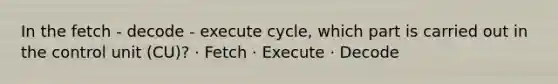 In the fetch - decode - execute cycle, which part is carried out in the control unit (CU)? · Fetch · Execute · Decode