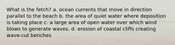 What is the fetch? a. ocean currents that move in direction parallel to the beach b. the area of quiet water where deposition is taking place c. a large area of open water over which wind blows to generate waves. d. erosion of coastal cliffs creating wave-cut benches