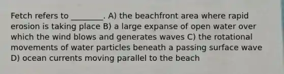 Fetch refers to ________. A) the beachfront area where rapid erosion is taking place B) a large expanse of open water over which the wind blows and generates waves C) the rotational movements of water particles beneath a passing surface wave D) ocean currents moving parallel to the beach