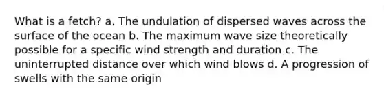 What is a fetch? a. The undulation of dispersed waves across the surface of the ocean b. The maximum wave size theoretically possible for a specific wind strength and duration c. The uninterrupted distance over which wind blows d. A progression of swells with the same origin