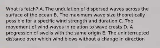 What is fetch? A. The undulation of dispersed waves across the surface of the ocean B. The maximum wave size theoretically possible for a specific wind strength and duration C. ​The movement of wind waves in relation to wave crests D. A progression of swells with the same origin E. The uninterrupted distance over which wind blows without a change in direction