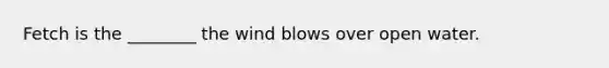 Fetch is the ________ the wind blows over open water.