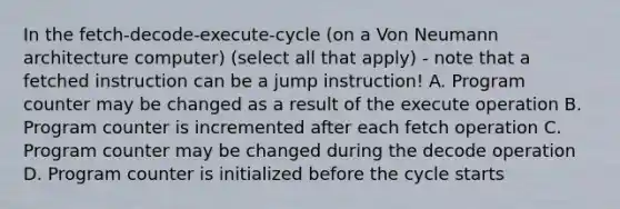 In the fetch-decode-execute-cycle (on a Von Neumann architecture computer) (select all that apply) - note that a fetched instruction can be a jump instruction! A. Program counter may be changed as a result of the execute operation B. Program counter is incremented after each fetch operation C. Program counter may be changed during the decode operation D. Program counter is initialized before the cycle starts