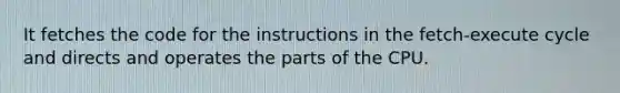 It fetches the code for the instructions in the fetch-execute cycle and directs and operates the parts of the CPU.