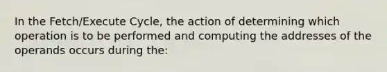 In the Fetch/Execute Cycle, the action of determining which operation is to be performed and computing the addresses of the operands occurs during the: