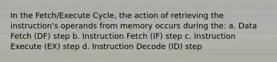 In the Fetch/Execute Cycle, the action of retrieving the instruction's operands from memory occurs during the: a. Data Fetch (DF) step b. Instruction Fetch (IF) step c. Instruction Execute (EX) step d. Instruction Decode (ID) step