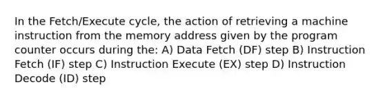 In the Fetch/Execute cycle, the action of retrieving a machine instruction from the memory address given by the program counter occurs during the: A) Data Fetch (DF) step B) Instruction Fetch (IF) step C) Instruction Execute (EX) step D) Instruction Decode (ID) step