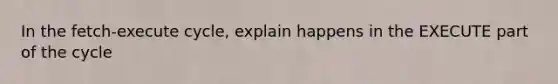 In the fetch-execute cycle, explain happens in the EXECUTE part of the cycle