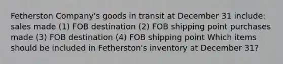 Fetherston Company's goods in transit at December 31 include: sales made (1) FOB destination (2) FOB shipping point purchases made (3) FOB destination (4) FOB shipping point Which items should be included in Fetherston's inventory at December 31?