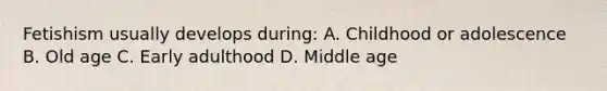 Fetishism usually develops during: A. Childhood or adolescence B. Old age C. Early adulthood D. Middle age