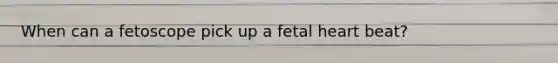 When can a fetoscope pick up a fetal heart beat?