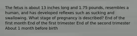 The fetus is about 13 inches long and 1.75 pounds, resembles a human, and has developed reflexes such as sucking and swallowing. What stage of pregnancy is described? End of the first month End of the first trimester End of the second trimester About 1 month before birth