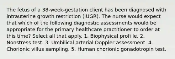 The fetus of a 38-week-gestation client has been diagnosed with intrauterine growth restriction (IUGR). The nurse would expect that which of the following diagnostic assessments would be appropriate for the primary healthcare practitioner to order at this time? Select all that apply. 1. Biophysical profi le. 2. Nonstress test. 3. Umbilical arterial Doppler assessment. 4. Chorionic villus sampling. 5. Human chorionic gonadotropin test.