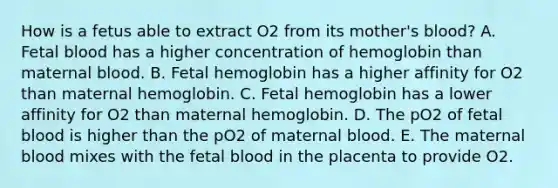 How is a fetus able to extract O2 from its mother's blood? A. Fetal blood has a higher concentration of hemoglobin than maternal blood. B. Fetal hemoglobin has a higher affinity for O2 than maternal hemoglobin. C. Fetal hemoglobin has a lower affinity for O2 than maternal hemoglobin. D. The pO2 of fetal blood is higher than the pO2 of maternal blood. E. The maternal blood mixes with the fetal blood in the placenta to provide O2.