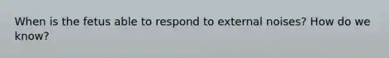 When is the fetus able to respond to external noises? How do we know?