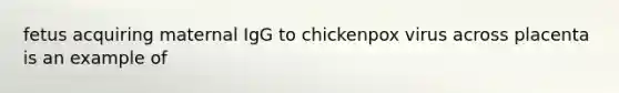 fetus acquiring maternal IgG to chickenpox virus across placenta is an example of